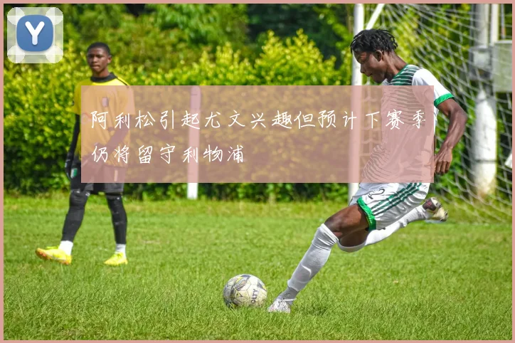 阿利松引起尤文兴趣但预计下赛季仍将留守利物浦
