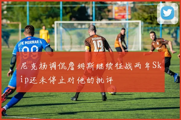 尼克杨调侃詹姆斯继续征战两年Skip还未停止对他的批评