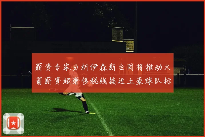 薪资专家分析伊森新合同将推动火箭薪资超奢侈税线接近土豪球队标准