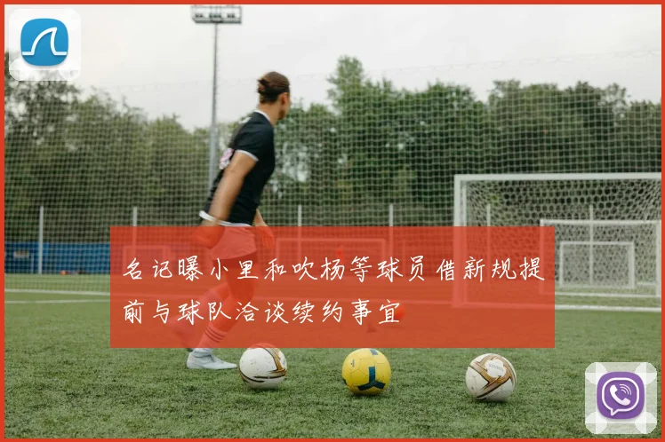 名记曝小里和吹杨等球员借新规提前与球队洽谈续约事宜