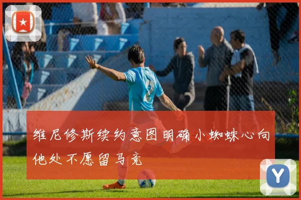 维尼修斯续约意图明确小蜘蛛心向他处不愿留马竞