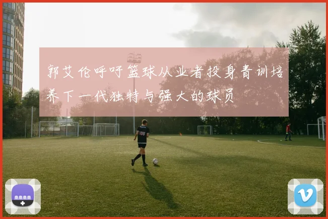 郭艾伦呼吁篮球从业者投身青训培养下一代独特与强大的球员