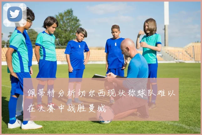 佩蒂特分析切尔西现状称球队难以在决赛中战胜曼城