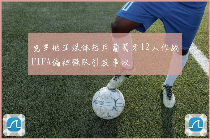 克罗地亚媒体怒斥葡萄牙12人作战FIFA偏袒强队引发争议