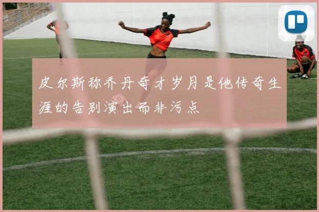皮尔斯称乔丹奇才岁月是他传奇生涯的告别演出而非污点
