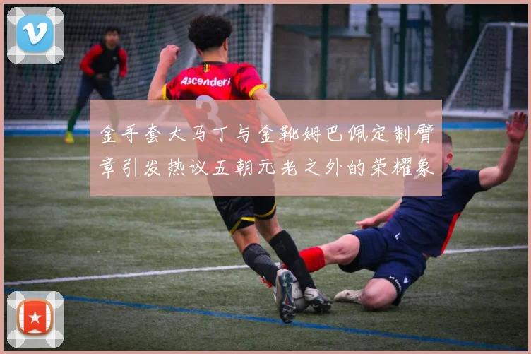 金手套大马丁与金靴姆巴佩定制臂章引发热议五朝元老之外的荣耀象征
