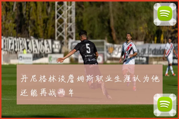 丹尼格林谈詹姆斯职业生涯认为他还能再战两年