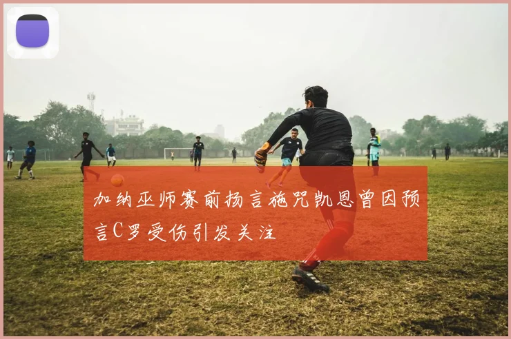 加纳巫师赛前扬言施咒凯恩曾因预言C罗受伤引发关注
