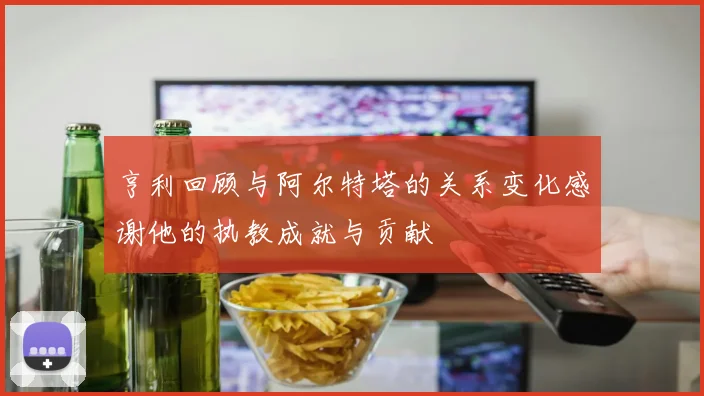 亨利回顾与阿尔特塔的关系变化感谢他的执教成就与贡献