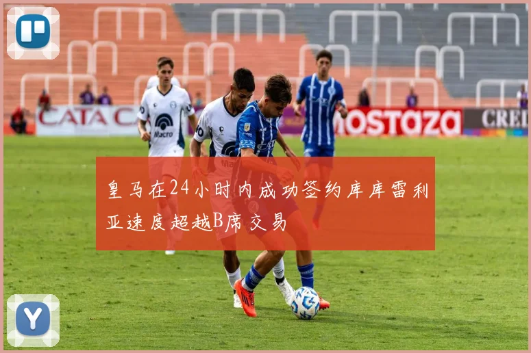 皇马在24小时内成功签约库库雷利亚速度超越B席交易